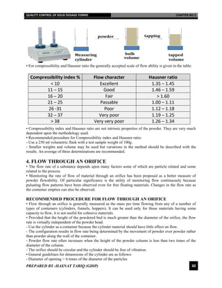 QUALITY CONTROL OF SOLID DOSAGE FORMS CHAPTER NO 2
PREPARED BY :HASNAT TARIQ (GDIP) 30
• For compressibility and Hausner ratio the generally accepted scale of flow ability is given in the table:
• Compressibility index and Hausner ratio are not intrinsic properties of the powder. They are very much
dependent upon the methodology used.
• Recommended procedure for Compressibility index and Hausner ratio:
- Use a 250 ml volumetric flask with a test sample weight of 100g.
- Smaller weights and volume may be used but variations in the method should be described with the
results. An average of three determinations are recommended.
4. FLOW THROUGH AN ORIFICE
• The flow rate of a substance depends upon many factors some of which are particle related and some
related to the process.
• Monitoring the rate of flow of material through an orifice has been proposed as a better measure of
powder flowability. Of particular significance is the utility of monitoring flow continuously because
pulsating flow patterns have been observed even for free floating materials. Changes in the flow rate as
the container empties can also be observed.
RECOMMENDED PROCEDURE FOR FLOW THROUGH AN ORIFICE
• Flow through an orifice is generally measured as the mass per time flowing from any of a number of
types of containers (cylinders, funnels, hoppers). It can be used only for those materials having some
capacity to flow, it is not useful for cohesive materials.
• Provided that the height of the powdered bed is much greater than the diameter of the orifice, the flow
rate is virtually independent of the powder head.
- Use the cylinder as a container because the cylinder material should have little effect on flow.
- The configuration results in flow rate being determined by the movement of powder over powder rather
than powder along the wall of the container.
- Powder flow rate often increases when the height of the powder column is less than two times of the
diameter of the column.
- The orifice should be circular and the cylinder should be free of vibration.
• General guidelines for dimensions of the cylinder are as follows:
- Diameter of opening > 6 times of the diameter of the particles
 