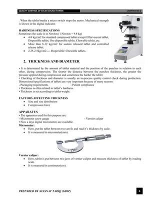 QUALITY CONTROL OF SOLID DOSAGE FORMS CHAPTER NO 2
PREPARED BY :HASNAT TARIQ (GDIP) 4
. When the tablet breaks a micro switch stops the motor. Mechanical strength
is shown in the digital indicator.
HARDNESS SPECIFICATIONS
Sometimes the scale is in Newton (1 Newton = 9.8 kg)
 4-8 kg/cm2 for standard compressed tablet except Effervescent tablet,
Dispersible tablet, Oro dispersible tablet, Chewable tablet, etc.
 More than 8-12 kg/cm2 for sustain released tablet and controlled
release tablet.
 2.25-2.5kg/cm2---- Dispersible/ Chewable tablets.
2. THICKNESS AND DIAMETER
• It is determined by the amount of tablet material and the position of the punches in relation to each
other, during compression. The shorter the distance between the punches thickness, the greater the
pressure applied during compression and sometimes the harder the tablet
• Checking of thickness and diameter is usually an in-process quality control check during production.
Dimensional specifications of tablets are very important because of many reasons:
- Packaging requirements - Patient compliance
• Thickness is often related to tablet’s hardness.
• Thickness is set according to tablet weight.
FACTORS AFFECTING THICKNESS
 Size and size distribution
 Compression force
APPARATUS
• The apparatus used for this purpose are:
- Micrometer screw gauge - Vernier caliper
• Now a days digital micrometers are available.
Micrometer:
 Here, put the tablet between two anvils and read it’s thickness by scale.
 It is measured in micrometer(mm).
Vernier caliper:
 Here, tablet is put between two jaws of vernier caliper and measure thickness of tablet by reading
scale.
 It is measured in centimeter(cm).
 