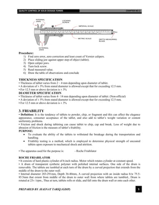 QUALITY CONTROL OF SOLID DOSAGE FORMS CHAPTER NO 2
PREPARED BY :HASNAT TARIQ (GDIP) 5
Procedure:
1) Find zero error, zero correction and least count of Vernier calipers.
2) Place sliding jaw against upper step of object (tablet).
3) Open caliper jaws.
4) Turn lock screw.
5) Read measured value.
6) Draw the table of observations and conclude
THICKNESS SPECIFICATION
• Thickness of tablet varies from 2 – 4 mm depending upon diameter of tablet.
• A deviation of ± 5% from stated diameter is allowed except that for exceeding 12.5 mm.
• For 12.5 mm or above deviation is ± 3%
DIAMETER SPECIFICATION
• Thickness of tablet varies from 4– 14 mm depending upon diameter of tablet. (Non-official)
• A deviation of ± 5% from stated diameter is allowed except that for exceeding 12.5 mm.
• For 12.5 mm or above deviation is ± 3%
3. FRIABILITY
• Definition: It is the tendency of tablets to powder, chip, or fragment and this can affect the elegance
appearance, consumer acceptance of the tablet, and also add to tablet’s weight variation or content
uniformity problems.
• Friction and shock during tableting can cause tablet to chip, cap and break. Loss of weight due to
abrasion of friction is the measure of tablet’s friability.
PURPOSE:
 To evaluate the ability of the tablets to withstand the breakage during the transportation and
handling.
 Friability testing is a method, which is employed to determine physical strength of uncoated
tablets upon exposure to mechanical shock and attrition.
• The apparatus used for the purpose is: - Roche Friabilator
ROCHE FRIABILATOR
• It consists of hard plastic cylinder of 6-inch radius. Motor which rotates cylinder at constant speed.
• A drum of transparent synthetic polymer with polished internal surfaces. One side of the drum is
removable. The tablets are tumbled at each turn of the drum by a curved projection that extends from the
middle of the drum to the outer wall.
• Internal diameter 283-291mm, Depth 36-40mm, A curved projection with an inside radius b/w 75.5-
85.5mm that extent from middle of the drum to outer wall from where tablets are tumbled., Drum is
rotated at 25± 1rpm., Thus at turn, tablets rolls or slide, and fall onto the drum wall or onto each other.
 