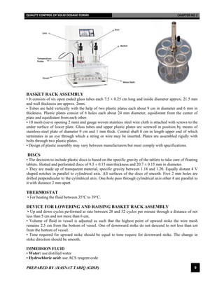 QUALITY CONTROL OF SOLID DOSAGE FORMS CHAPTER NO 2
PREPARED BY :HASNAT TARIQ (GDIP) 9
BASKET RACK ASSEMBLY
• It consists of six open ended glass tubes each 7.5 ± 0.25 cm long and inside diameter approx. 21.5 mm
and wall thickness are approx. 2mm.
• Tubes are held vertically with the help of two plastic plates each about 9 cm in diameter and 6 mm in
thickness. Plastic plates consist of 6 holes each about 24 mm diameter, equidistant from the center of
plate and equidistant from each other.
• 10 mesh (sieve opening 2 mm) and gauge woven stainless steel wire cloth is attached with screws to the
under surface of lower plate. Glass tubes and upper plastic plates are screwed in position by means of
stainless-steel plate of diameter 9 cm and 1 mm thick. Central shaft 8 cm in length upper end of which
terminates in an eye through which a string or wire may be inserted. Plates are assembled rigidly with
bolts through two plastic plates.
• Design of plastic assembly may vary between manufacturers but must comply with specifications.
DISCS
• The decision to include plastic discs is based on the specific gravity of the tablets to take care of floating
tablets. Slotted and perforated discs of 9.5 ± 0.15 min thickness and 20.7 ± 0.15 mm in diameter.
• They are made up of transparent material, specific gravity between 1.18 and 1.20. Equally distant 4 V
shaped notches in parallel to cylindrical axis. All surfaces of the discs of smooth. Five 2 mm holes are
drilled perpendicular to the cylindrical axis. One-hole pass through cylindrical axis other 4 are parallel to
it with distance 2 mm apart.
THERMOSTAT
• For heating the fluid between 35℃ to 39℃.
DEVICE FOR LOWERING AND RAISING BASKET RACK ASSEMBLY
• Up and down cycles performed at rate between 28 and 32 cycles per minute through a distance of not
less than 5 cm and not more than 6 cm.
• Volume of fluid in vessel is adjusted as such that the highest point of upward stoke the wire mesh
remains 2.5 cm from the bottom of vessel. One of downward stoke do not descend to not less than cm
from the bottom of vessel.
• Time required for upward stoke should be equal to time require for downward stoke. The change in
stoke direction should be smooth.
IMMERSION FLUID
• Water: use distilled water
• Hydrochloric acid: use ACS reagent code
 