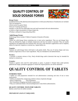 QUALITY CONTROL OF SOLID DOSAGE FORMS CHAPTER NO 2
PREPARED BY :HASNAT TARIQ (GDIP) 1
QUALITY CONTROL OF
SOLID DOSAGE FORMS
Dosage Forms:
Completed forms of the pharmaceutical preparation in which prescribed doses of medication are included.
They are designed to:
 Resist action by gastric fluids.
 Prevent Vomiting and Nausea
 Reduce or alleviate the undesirable taste and smell associated with oral administration.
 Achieve a high concentration of drug at target site.
 Produce a delayed or long-acting drug effect.
Solid Dosage Forms:
Solid dosage forms include  Tablets  Capsules  Granules  Powders
Tablets:
Tablets are solid dosage forms containing one or more active ingredients. They are unit dosage form.
They are obtained by single or multiple compression and may be coated or uncoated. They are usually
intended for oral applications but sometime they also have some alternative applications such as implants,
tablets for injection, irrigation or external use, vaginal tablets etc.
Capsules:
Capsules are solid dosage forms with hard or soft gelatin shells. They are of various shapes and sizes;
contain a single dose of one or more ingredients. They are intended for oral administration.
Powders:
A powder is intimate mixture of dry, finely divided drugs and/or chemicals that may be intended for
internal or external use.
Granules:
Granule is generic term used for small particle or grain, A granule is formed when small particles
gathered into longer, permanent aggregate in which the original particles can still be identified.
QUALITY CONTROL OF TABLETS
INTRODUCTION
• Tablets are solid preparation intended for oral administration containing unit dose of one or more
medicaments.
• Tablets are prepared by compressing uniform volume of particles through:
- Direct Compression - Wet Granulation
- Dry Granulation (Slugging and double compression)
• They are swallowed whole or dissolved/dispersed in water before administration.
QUALITY CONTROL TESTS FOR TABLETS
Quality control tests for tablets includes:
 