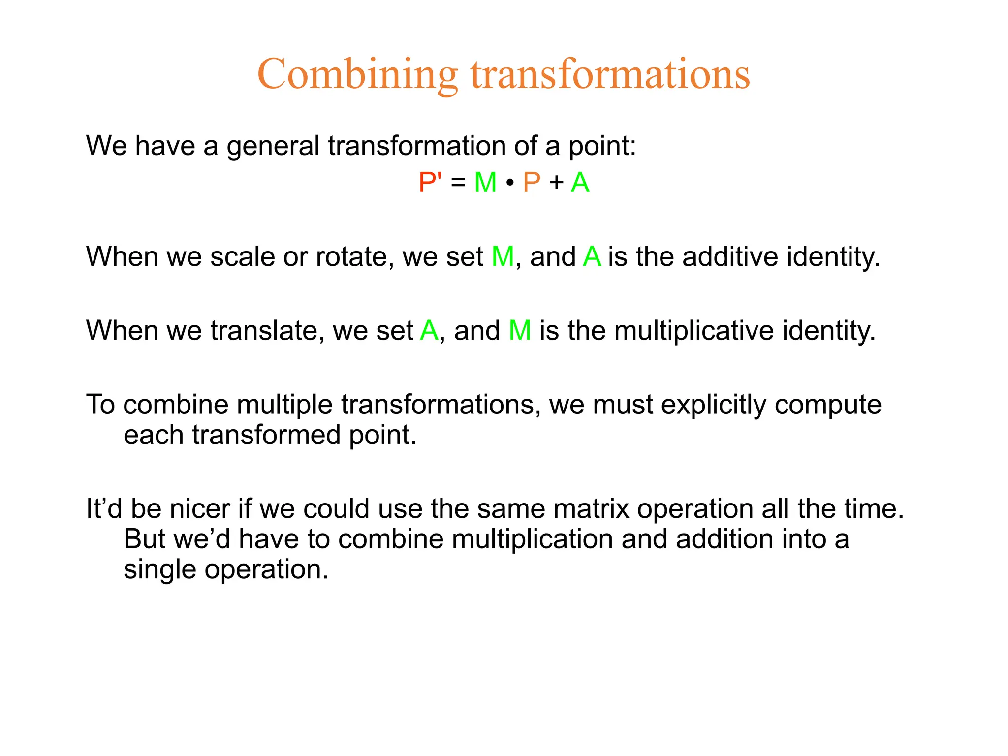 Combining transformations
We have a general transformation of a point:
P' = M • P + A
When we scale or rotate, we set M, and A is the additive identity.
When we translate, we set A, and M is the multiplicative identity.
To combine multiple transformations, we must explicitly compute
each transformed point.
It’d be nicer if we could use the same matrix operation all the time.
But we’d have to combine multiplication and addition into a
single operation.
 