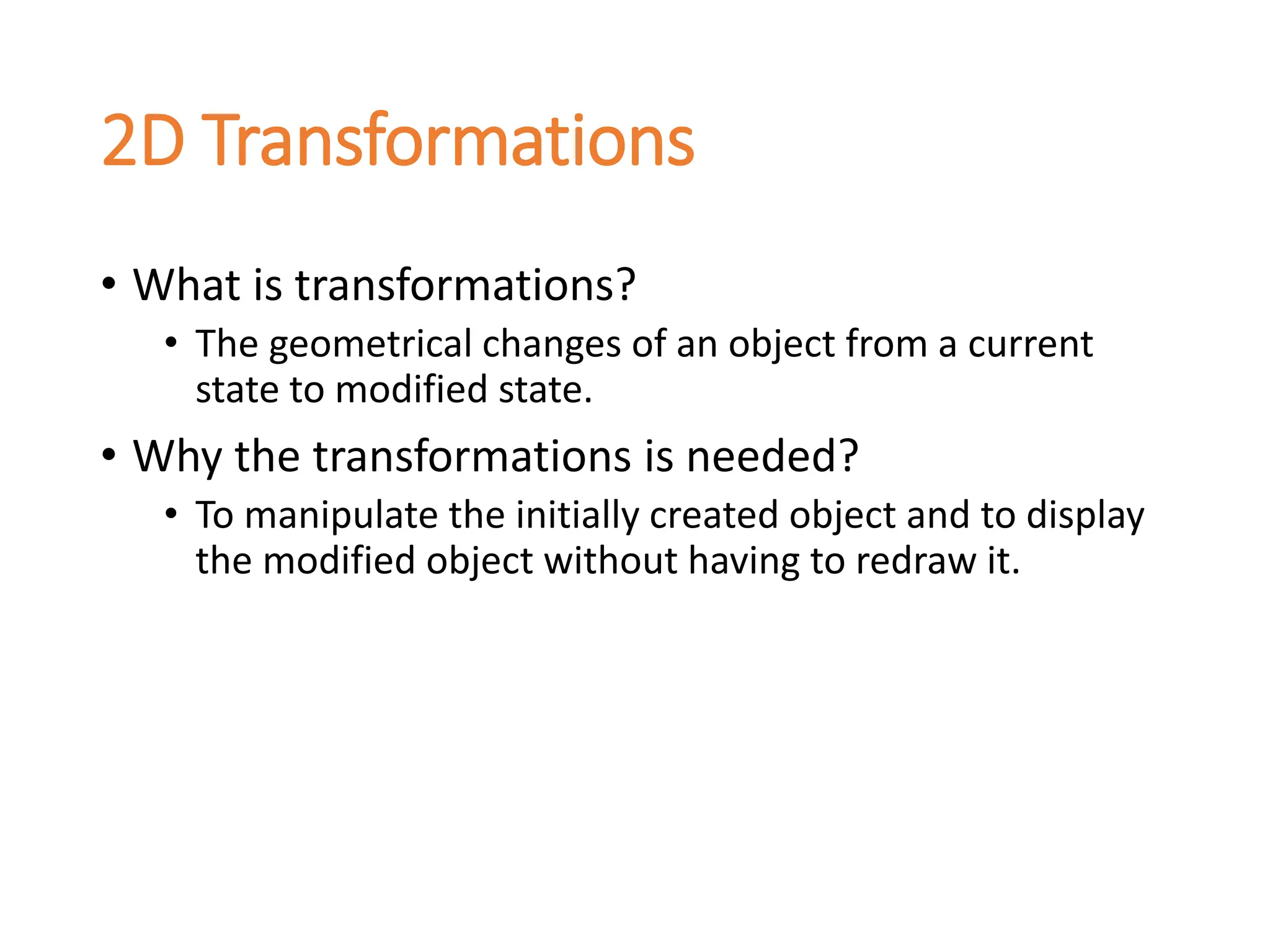 2D Transformations
• What is transformations?
• The geometrical changes of an object from a current
state to modified state.
• Why the transformations is needed?
• To manipulate the initially created object and to display
the modified object without having to redraw it.
 