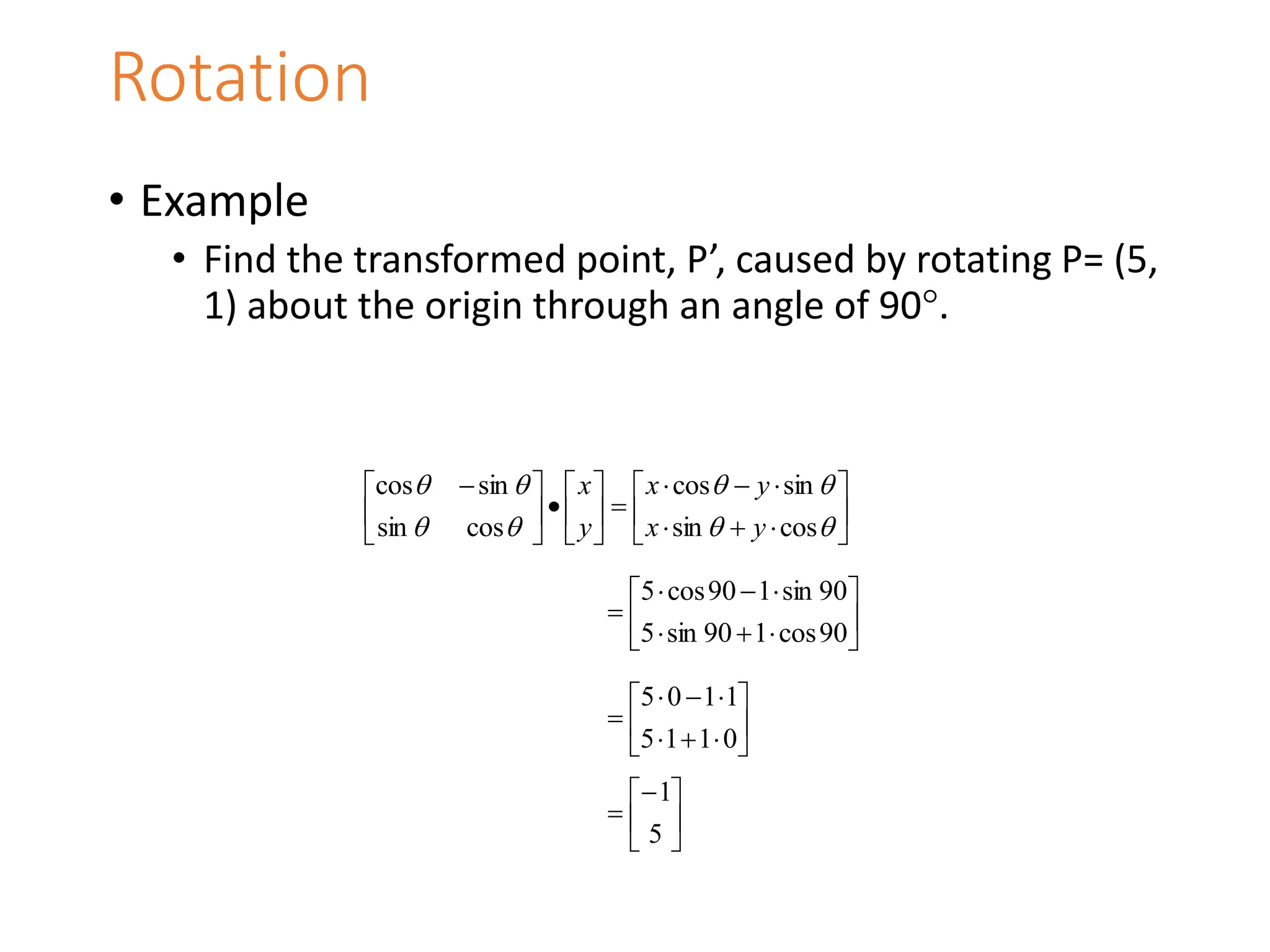 • Example
• Find the transformed point, P’, caused by rotating P= (5,
1) about the origin through an angle of 90.
Rotation

























 








cos
sin
sin
cos
cos
sin
sin
cos
y
x
y
x
y
x













90
cos
1
90
sin
5
90
sin
1
90
cos
5













0
1
1
5
1
1
0
5







5
1
 