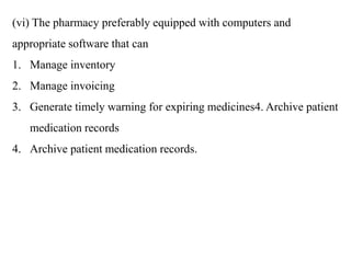 (vi) The pharmacy preferably equipped with computers and
appropriate software that can
1. Manage inventory
2. Manage invoicing
3. Generate timely warning for expiring medicines4. Archive patient
medication records
4. Archive patient medication records.
 