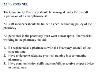 2.2 PERSONNEL
The Community Pharmacy should be managed under the overall
supervision of a chief pharmacist.
All staff members should be trained as per the training policy of the
pharmacy.
All personnel in the pharmacy must wear a neat apron. Pharmacists
working in the pharmacy should:
1. Be registered as a pharmacist with the Pharmacy council of the
concern state.
2. Have undergone adequate practical training in a community
pharmacy.
3. Have communication skills and capabilities to give proper advice
to the patients.
 