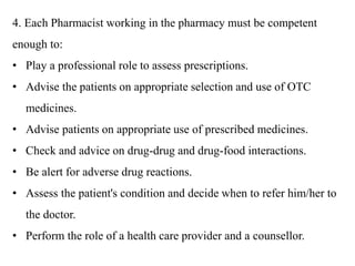 4. Each Pharmacist working in the pharmacy must be competent
enough to:
• Play a professional role to assess prescriptions.
• Advise the patients on appropriate selection and use of OTC
medicines.
• Advise patients on appropriate use of prescribed medicines.
• Check and advice on drug-drug and drug-food interactions.
• Be alert for adverse drug reactions.
• Assess the patient's condition and decide when to refer him/her to
the doctor.
• Perform the role of a health care provider and a counsellor.
 