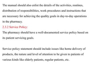 The manual should also enlist the details of the activities, routines,
distribution of responsibilities, work procedures and instructions that
are necessary for achieving the quality goals in day-to-day operations
in the pharmacy.
2.3.2 Service Policy:
The pharmacy should have a well-documented service policy based on
its patient servicing goals.
Service policy statement should include issues like home delivery of
products, the nature and level of attention to be given to patients of
various kinds like elderly patients, regular patients, etc.
 