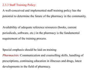 2.3.3 Staff Training Policy:
A well-conceived and implemented staff training policy has the
potential to determine the future of the pharmacy in the community.
Availability of adequate reference resources (books, current
periodicals, software, etc.) in the pharmacy is the fundamental
requirement of the training process.
Special emphasis should be laid on training
Pharmacists: Communication and counselling skills, handling of
prescriptions, continuing education in illnesses and drugs, latest
developments in the field of pharmacy.
 