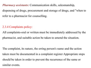 Pharmacy assistants: Communication skills, salesmanship,
dispensing of drugs, procurement and storage of drugs, and "when to
refer to a pharmacist for counselling.
2.3.4 Complaints policy:
All complaints-oral or written must be immediately addressed by the
pharmacist, and suitable action be taken to amend the situation.
The complaint, its nature, the erring person's name and the action
taken must be documented in a complaint register Appropriate steps
should be taken in order to prevent the recurrence of the same or
similar events.
 