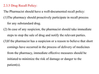 2.3.5 Drug Recall Policy:
The Pharmacist should have a well-documented recall policy:
(1)The pharmacy should proactively participate in recall process
for any substandard drug.
(2) In case of any suspicion, the pharmacist should take immediate
steps to stop the sale of drug and notify the relevant parties.
(3)If the pharmacist has a suspicion or a reason to believe that short
comings have occurred in the process of delivery of medicines
from the pharmacy, immediate effective measures should be
initiated to minimize the risk of damage or danger to the
patient(s).
 