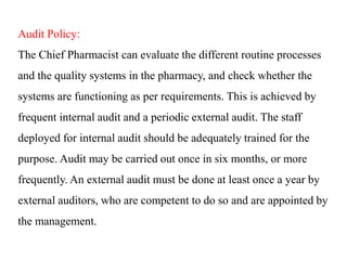 Audit Policy:
The Chief Pharmacist can evaluate the different routine processes
and the quality systems in the pharmacy, and check whether the
systems are functioning as per requirements. This is achieved by
frequent internal audit and a periodic external audit. The staff
deployed for internal audit should be adequately trained for the
purpose. Audit may be carried out once in six months, or more
frequently. An external audit must be done at least once a year by
external auditors, who are competent to do so and are appointed by
the management.
 
