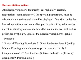 Documentation system:
All necessary statutory documents (eg. regulatory licenses,
registrations, permissions etc.) for operating a pharmacy must be
adequately maintained and should be displayed if required under the
law. All operational documents like purchase invoices, sales invoices
and other statutory documents should be maintained and archived as
prescribed by the law. Some of the necessary documents include:
1 Protocols
2 Standard Working Procedures 3. Operation instructions 4.Quality
Manual Cleaning and maintenance processes and records 6.
Complaint records7. Audit records (internal and external)8. Policy
documents 9. Personal details
 