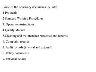 Some of the necessary documents include:
1 Protocols
2 Standard Working Procedures
3. Operation instructions
4.Quality Manual
5.Cleaning and maintenance processes and records
6. Complaint records
7. Audit records (internal and external)
8. Policy documents
9. Personal details
 