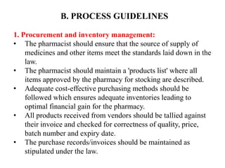 B. PROCESS GUIDELINES
1. Procurement and inventory management:
• The pharmacist should ensure that the source of supply of
medicines and other items meet the standards laid down in the
law.
• The pharmacist should maintain a 'products list' where all
items approved by the pharmacy for stocking are described.
• Adequate cost-effective purchasing methods should be
followed which ensures adequate inventories leading to
optimal financial gain for the pharmacy.
• All products received from vendors should be tallied against
their invoice and checked for correctness of quality, price,
batch number and expiry date.
• The purchase records/invoices should be maintained as
stipulated under the law.
 