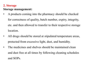 2. Storage
Storage management:
• A products coming into the pharmacy should be checked
for correctness of quality, batch number, expiry, integrity,
etc. and then allowed to transfer to their respective storage
location.
• All drugs should be stored at stipulated temperature areas,
protected from excessive light, dust, and humidity.
• The medicines and shelves should be maintained clean
and dust free at all times by following cleaning schedules
and SOPs.
 