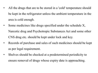 • All the drugs that are to be stored in a 'cold' temperature should
be kept in the refrigerator unless the ambient temperature in the
area is cold enough.
• Some medicines like drugs specified under the schedule X,
Narcotic drug and Psychotropic Substances Act and some other
CNS drug etc. should be kept under lock and key.
• Records of purchase and sales of such medicines should be kept
as per legal requirement.
• Shelves should be checked at a predetermined periodicity to
ensure removal of drugs whose expiry date is approaching.
 