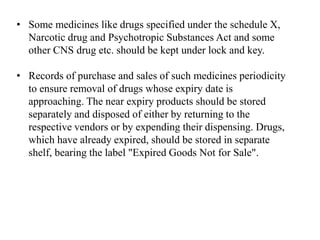 • Some medicines like drugs specified under the schedule X,
Narcotic drug and Psychotropic Substances Act and some
other CNS drug etc. should be kept under lock and key.
• Records of purchase and sales of such medicines periodicity
to ensure removal of drugs whose expiry date is
approaching. The near expiry products should be stored
separately and disposed of either by returning to the
respective vendors or by expending their dispensing. Drugs,
which have already expired, should be stored in separate
shelf, bearing the label "Expired Goods Not for Sale".
 