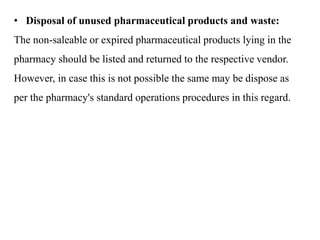 • Disposal of unused pharmaceutical products and waste:
The non-saleable or expired pharmaceutical products lying in the
pharmacy should be listed and returned to the respective vendor.
However, in case this is not possible the same may be dispose as
per the pharmacy's standard operations procedures in this regard.
 