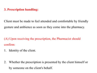 3. Prescription handling:
Client must be made to feel attended and comfortable by friendly
gesture and ambience as soon as they come into the pharmacy.
(A) Upon receiving the prescription, the Pharmacist should
confirm:
1. Identity of the client.
2. Whether the prescription is presented by the client himself or
by someone on the client's behalf.
 