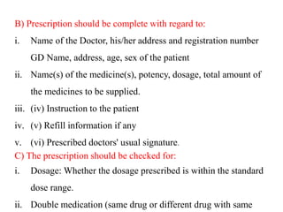 B) Prescription should be complete with regard to:
i. Name of the Doctor, his/her address and registration number
GD Name, address, age, sex of the patient
ii. Name(s) of the medicine(s), potency, dosage, total amount of
the medicines to be supplied.
iii. (iv) Instruction to the patient
iv. (v) Refill information if any
v. (vi) Prescribed doctors' usual signature.
C) The prescription should be checked for:
i. Dosage: Whether the dosage prescribed is within the standard
dose range.
ii. Double medication (same drug or different drug with same
 