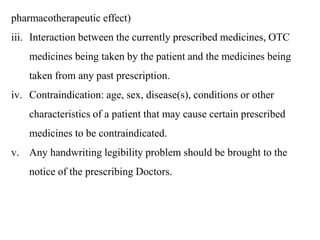 pharmacotherapeutic effect)
iii. Interaction between the currently prescribed medicines, OTC
medicines being taken by the patient and the medicines being
taken from any past prescription.
iv. Contraindication: age, sex, disease(s), conditions or other
characteristics of a patient that may cause certain prescribed
medicines to be contraindicated.
v. Any handwriting legibility problem should be brought to the
notice of the prescribing Doctors.
 