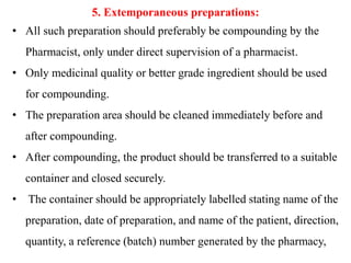5. Extemporaneous preparations:
• All such preparation should preferably be compounding by the
Pharmacist, only under direct supervision of a pharmacist.
• Only medicinal quality or better grade ingredient should be used
for compounding.
• The preparation area should be cleaned immediately before and
after compounding.
• After compounding, the product should be transferred to a suitable
container and closed securely.
• The container should be appropriately labelled stating name of the
preparation, date of preparation, and name of the patient, direction,
quantity, a reference (batch) number generated by the pharmacy,
 