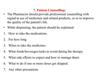 7. Patient Counselling:
• The Pharmacist should provide professional counselling with
regard to use of medicines and related products, so as to improve
the quality of the patient's life.
• While dispensing, the patient should be explained
1. How to take the medications.
2. For how long
3. When to take the medicines.
4. What foods/beverages/tasks to avoid during the therapy.
5. What side effects to expect and how to manage them.
6. What to do if one or more doses get skipped.
7. Any other precautions
 