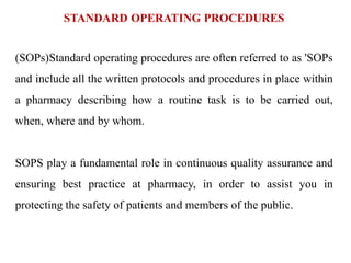 STANDARD OPERATING PROCEDURES
(SOPs)Standard operating procedures are often referred to as 'SOPs
and include all the written protocols and procedures in place within
a pharmacy describing how a routine task is to be carried out,
when, where and by whom.
SOPS play a fundamental role in continuous quality assurance and
ensuring best practice at pharmacy, in order to assist you in
protecting the safety of patients and members of the public.
 