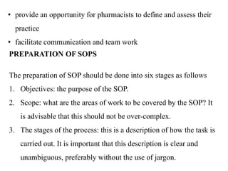 • provide an opportunity for pharmacists to define and assess their
practice
• facilitate communication and team work
PREPARATION OF SOPS
The preparation of SOP should be done into six stages as follows
1. Objectives: the purpose of the SOP.
2. Scope: what are the areas of work to be covered by the SOP? It
is advisable that this should not be over-complex.
3. The stages of the process: this is a description of how the task is
carried out. It is important that this description is clear and
unambiguous, preferably without the use of jargon.
 