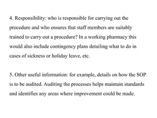 4. Responsibility: who is responsible for carrying out the
procedure and who ensures that staff members are suitably
trained to carry out a procedure? In a working pharmacy this
would also include contingency plans detailing what to do in
cases of sickness or holiday leave, etc.
5. Other useful information: for example, details on how the SOP
is to be audited. Auditing the processes helps maintain standards
and identifies any areas where improvement could be made.
 