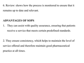 6. Review: shows how the process is monitored to ensure that it
remains up to date and relevant.
ADVANTAGES OF SOPS
1. They can assist with quality assurance, ensuring that patients
receive a service that meets certain predefined standards.
2. They ensure consistency, which helps to maintain the level of
service offered and therefore maintain good pharmaceutical
practice at all times.
 