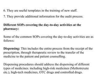 6. They are useful templates in the training of new staff.
7. They provide additional information for the audit process.
Different SOPs covering the day-to-day activities at the
pharmacy:
Some of the common SOPs covering the day-to-day activities are as
follows:
Dispensing: This includes the entire process from the receipt of the
prescription, through therapeutic review to the transfer of the
medicine to the patient and patient counselling.
Dispensing procedures should address the dispensing of different
types of medicines. including high-risk medicines (Methotrexate
etc.), high-tech medicines, OTC drugs and controlled drugs.
 