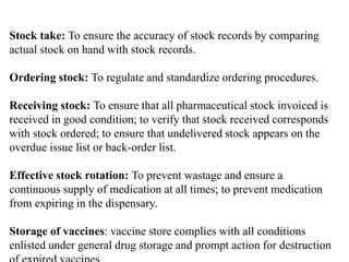 Stock take: To ensure the accuracy of stock records by comparing
actual stock on hand with stock records.
Ordering stock: To regulate and standardize ordering procedures.
Receiving stock: To ensure that all pharmaceutical stock invoiced is
received in good condition; to verify that stock received corresponds
with stock ordered; to ensure that undelivered stock appears on the
overdue issue list or back-order list.
Effective stock rotation: To prevent wastage and ensure a
continuous supply of medication at all times; to prevent medication
from expiring in the dispensary.
Storage of vaccines: vaccine store complies with all conditions
enlisted under general drug storage and prompt action for destruction
 