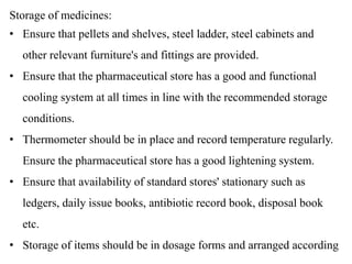 Storage of medicines:
• Ensure that pellets and shelves, steel ladder, steel cabinets and
other relevant furniture's and fittings are provided.
• Ensure that the pharmaceutical store has a good and functional
cooling system at all times in line with the recommended storage
conditions.
• Thermometer should be in place and record temperature regularly.
Ensure the pharmaceutical store has a good lightening system.
• Ensure that availability of standard stores' stationary such as
ledgers, daily issue books, antibiotic record book, disposal book
etc.
• Storage of items should be in dosage forms and arranged according
 