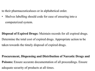 to their pharmaceuticaluses or in alphabetical order.
• Shelves labelling should code for ease of ensuring into a
computerized system.
Disposal of Expired Drugs: Maintain records for all expired drugs.
Determine the total cost of expired drugs. Appropriate action to be
taken towards the timely disposal of expired drugs.
Procurement, Dispensing and Distribution of Narcotic Drugs and
Poisons: Ensure accurate documentation of all proceedings. Ensure
adequate security of products at all times.
 