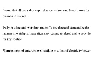 Ensure that all unused or expired narcotic drugs are handed over for
record and disposal.
Daily routine and working hours: To regulate and standardize the
manner in whichpharmaceutical services are rendered and to provide
for key control.
Management of emergency situations e.g. loss of electricity/power.
 