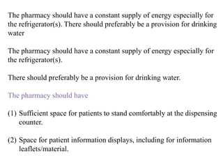 The pharmacy should have a constant supply of energy especially for
the refrigerator(s). There should preferably be a provision for drinking
water
The pharmacy should have a constant supply of energy especially for
the refrigerator(s).
There should preferably be a provision for drinking water.
The pharmacy should have
(1) Sufficient space for patients to stand comfortably at the dispensing
counter.
(2) Space for patient information displays, including for information
leaflets/material.
 