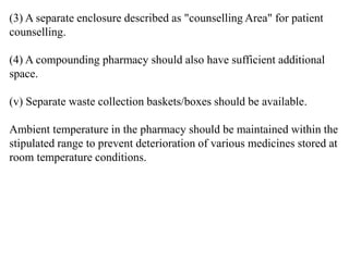 (3) A separate enclosure described as "counselling Area" for patient
counselling.
(4) A compounding pharmacy should also have sufficient additional
space.
(v) Separate waste collection baskets/boxes should be available.
Ambient temperature in the pharmacy should be maintained within the
stipulated range to prevent deterioration of various medicines stored at
room temperature conditions.
 