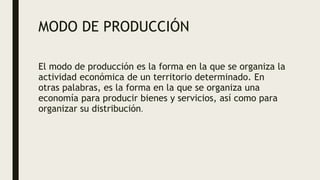 MODO DE PRODUCCIÓN
El modo de producción es la forma en la que se organiza la
actividad económica de un territorio determinado. En
otras palabras, es la forma en la que se organiza una
economía para producir bienes y servicios, así como para
organizar su distribución.
 
