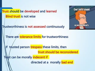 Trust should be developed and learned
Blind trust is not wise
Trustworthiness is not assessed continuously
There are tolerance limits for trustworthiness
If trusted person trespass these limits, then
trust should be reconsidered
Trust can be morally indecent if
directed at a morally bad end
10
 