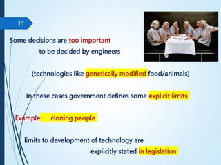 Some decisions are too important
to be decided by engineers
(technologies like genetically modified food/animals)
In these cases government defines some explicit limits
Example: cloning people
limits to development of technology are
explicitly stated in legislation
11
 