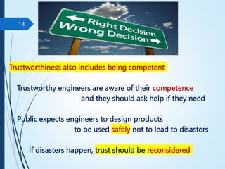 Trustworthiness also includes being competent
Trustworthy engineers are aware of their competence
and they should ask help if they need
Public expects engineers to design products
to be used safely not to lead to disasters
if disasters happen, trust should be reconsidered
14
 