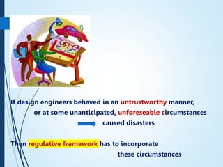If design engineers behaved in an untrustworthy manner,
or at some unanticipated, unforeseable circumstances
caused disasters
Then regulative framework has to incorporate
these circumstances
15
 