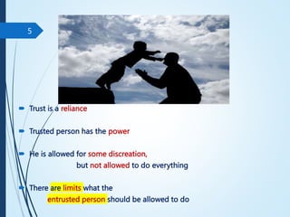  Trust is a reliance
 Trusted person has the power
 He is allowed for some discreation,
but not allowed to do everything
 There are limits what the
entrusted person should be allowed to do
5
 