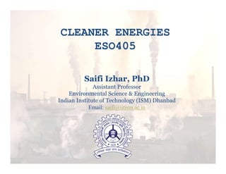 CLEANER ENERGIES
ESO405
Saifi Izhar, PhD
Assistant Professor
Environmental Science & Engineering
Indian Institute of Technology (ISM) Dhanbad
Email: saifi@iitism.ac.in
 