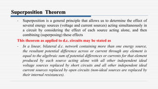 Superposition Theorem
- Superposition is a general principle that allows us to determine the effect of
several energy sources (voltage and current sources) acting simultaneously in
a circuit by considering the effect of each source acting alone, and then
combining (superposing) these effects
This theorem as applied to d.c. circuits may be stated as
- In a linear, bilateral d.c. network containing more than one energy source,
the resultant potential difference across or current through any element is
equal to the algebraic sum of potential differences or currents for that element
produced by each source acting alone with all other independent ideal
voltage sources replaced by short circuits and all other independent ideal
current sources replaced by open circuits (non-ideal sources are replaced by
their internal resistances).
 