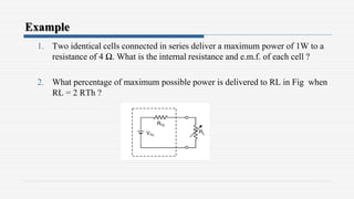 Example
1. Two identical cells connected in series deliver a maximum power of 1W to a
resistance of 4 Ω. What is the internal resistance and e.m.f. of each cell ?
2. What percentage of maximum possible power is delivered to RL in Fig when
RL = 2 RTh ?
 