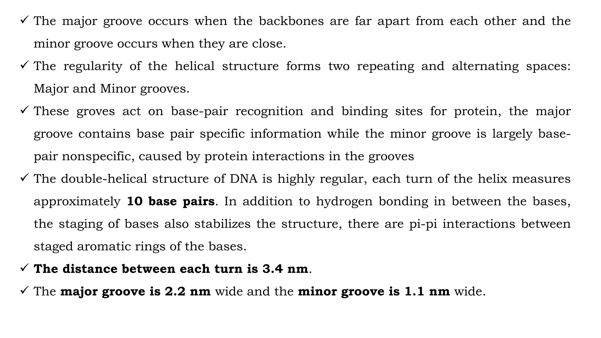  The major groove occurs when the backbones are far apart from each other and the
minor groove occurs when they are close.
 The regularity of the helical structure forms two repeating and alternating spaces:
Major and Minor grooves.
 These groves act on base-pair recognition and binding sites for protein, the major
groove contains base pair specific information while the minor groove is largely base-
pair nonspecific, caused by protein interactions in the grooves
 The double-helical structure of DNA is highly regular, each turn of the helix measures
approximately 10 base pairs. In addition to hydrogen bonding in between the bases,
the staging of bases also stabilizes the structure, there are pi-pi interactions between
staged aromatic rings of the bases.
 The distance between each turn is 3.4 nm.
 The major groove is 2.2 nm wide and the minor groove is 1.1 nm wide.
 