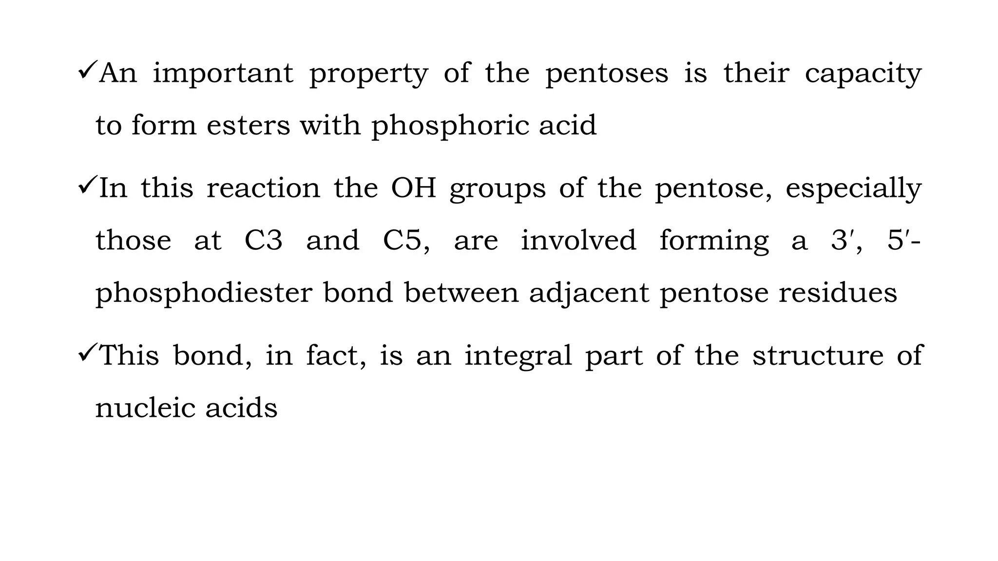An important property of the pentoses is their capacity
to form esters with phosphoric acid
In this reaction the OH groups of the pentose, especially
those at C3 and C5, are involved forming a 3′, 5′-
phosphodiester bond between adjacent pentose residues
This bond, in fact, is an integral part of the structure of
nucleic acids
 